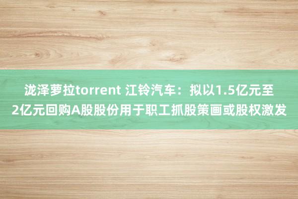 泷泽萝拉torrent 江铃汽车：拟以1.5亿元至2亿元回购A股股份用于职工抓股策画或股权激发