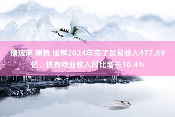 擦玻璃 裸舞 旭辉2024年完了贸易收入477.89亿，抓有物业收入同比增长10.4%