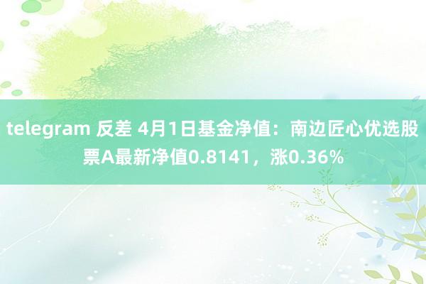 telegram 反差 4月1日基金净值：南边匠心优选股票A最新净值0.8141，涨0.36%