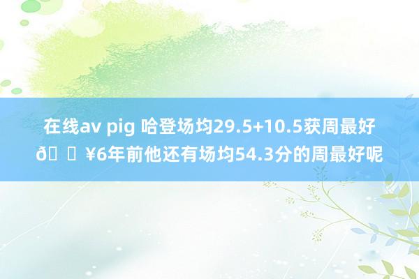 在线av pig 哈登场均29.5+10.5获周最好💥6年前他还有场均54.3分的周最好呢
