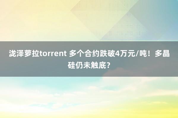 泷泽萝拉torrent 多个合约跌破4万元/吨！多晶硅仍未触底？