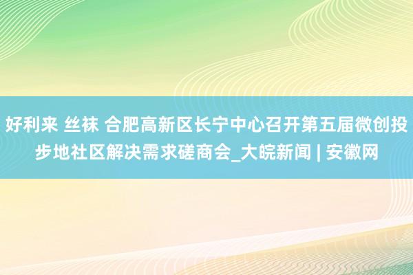 好利来 丝袜 合肥高新区长宁中心召开第五届微创投步地社区解决需求磋商会_大皖新闻 | 安徽网