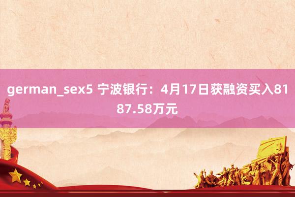 german_sex5 宁波银行：4月17日获融资买入8187.58万元