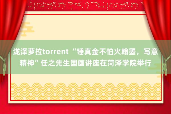 泷泽萝拉torrent “锤真金不怕火翰墨，写意精神”任之先生国画讲座在菏泽学院举行