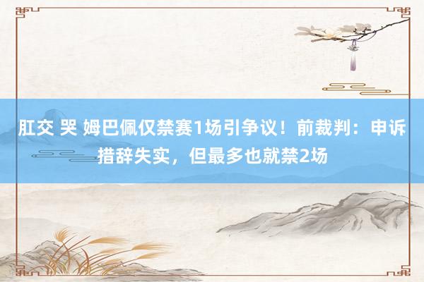 肛交 哭 姆巴佩仅禁赛1场引争议！前裁判：申诉措辞失实，但最多也就禁2场