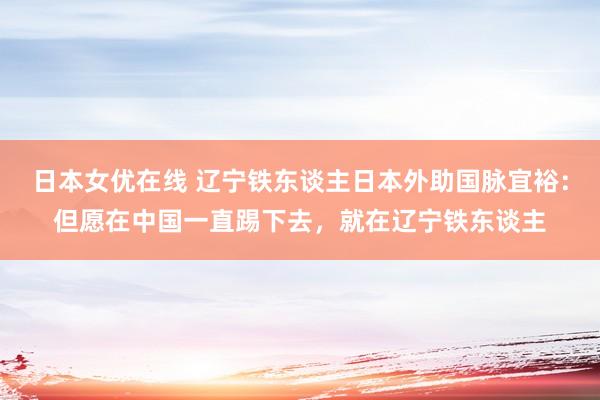 日本女优在线 辽宁铁东谈主日本外助国脉宜裕：但愿在中国一直踢下去，就在辽宁铁东谈主