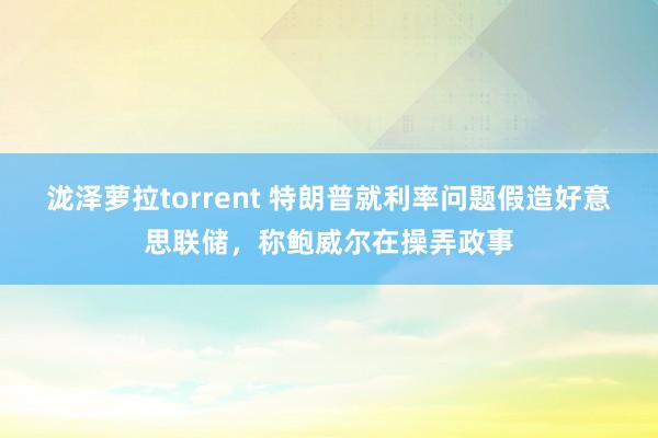 泷泽萝拉torrent 特朗普就利率问题假造好意思联储，称鲍威尔在操弄政事