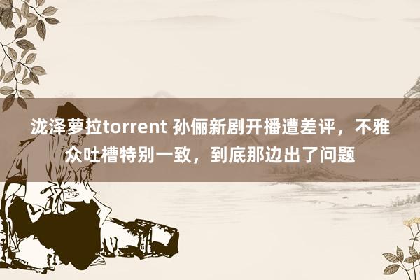 泷泽萝拉torrent 孙俪新剧开播遭差评，不雅众吐槽特别一致，到底那边出了问题