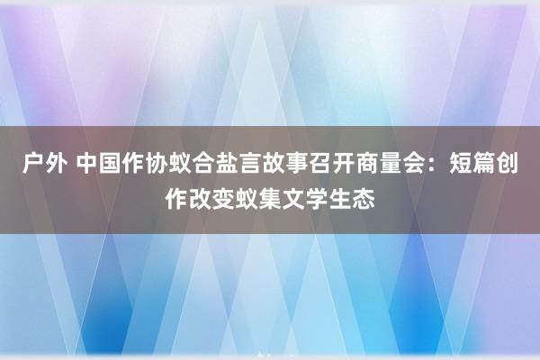 户外 中国作协蚁合盐言故事召开商量会：短篇创作改变蚁集文学生态