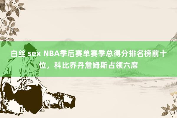 白丝 sex NBA季后赛单赛季总得分排名榜前十位，科比乔丹詹姆斯占领六席