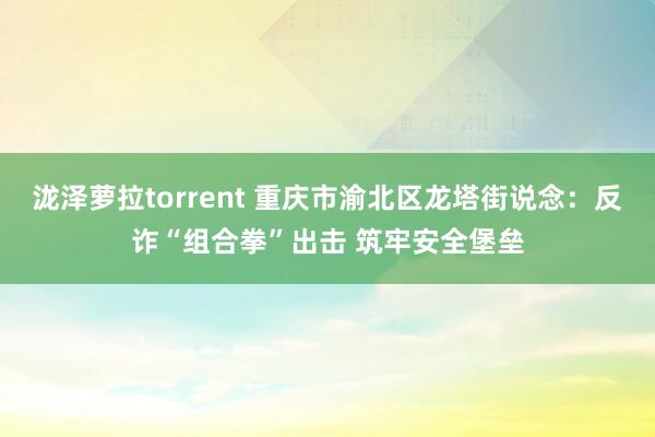 泷泽萝拉torrent 重庆市渝北区龙塔街说念：反诈“组合拳”出击 筑牢安全堡垒