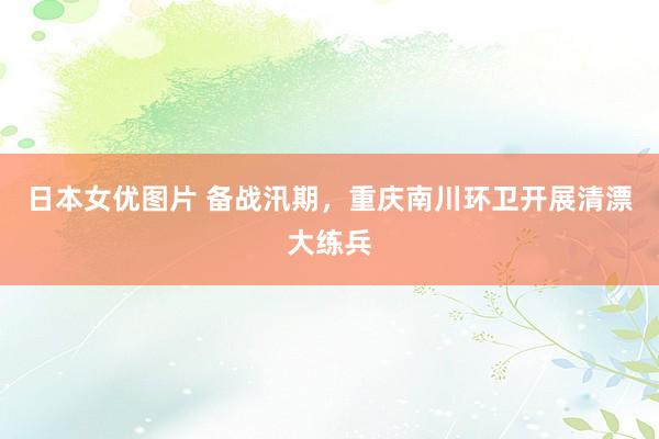 日本女优图片 备战汛期，重庆南川环卫开展清漂大练兵
