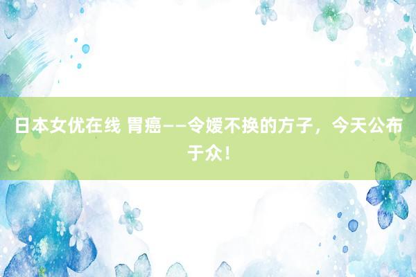 日本女优在线 胃癌——令嫒不换的方子，今天公布于众！