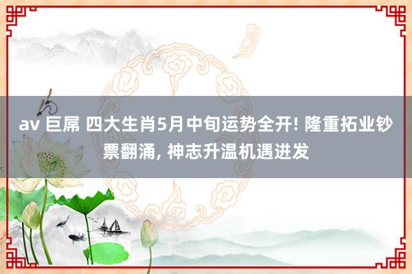 av 巨屌 四大生肖5月中旬运势全开! 隆重拓业钞票翻涌， 神志升温机遇迸发