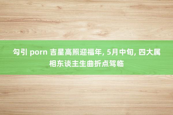 勾引 porn 吉星高照迎福年， 5月中旬， 四大属相东谈主生曲折点驾临