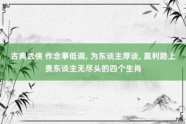 古典武侠 作念事低调， 为东谈主厚谈， 赢利路上贵东谈主无尽头的四个生肖