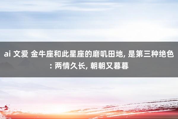 ai 文爱 金牛座和此星座的磨叽田地， 是第三种绝色: 两情久长， 朝朝又暮暮